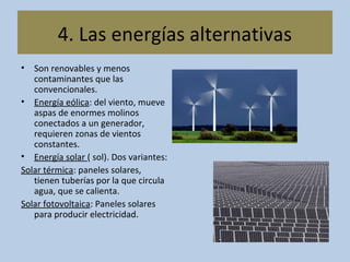 • Son renovables y menos
contaminantes que las
convencionales.
• Energía eólica: del viento, mueve
aspas de enormes molinos
conectados a un generador,
requieren zonas de vientos
constantes.
• Energía solar ( sol). Dos variantes:
Solar térmica: paneles solares,
tienen tuberías por la que circula
agua, que se calienta.
Solar fotovoltaica: Paneles solares
para producir electricidad.
4. Las energías alternativas
 