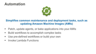 Simplifies common maintenance and deployment tasks, such as
updating Amazon Machine Images (AMIs)
 Patch, update agents, or bake applications into your AMIs
 Build workflows to accomplish complex tasks
 Use pre-defined workflows or build your own
 Invoke Lambda Functions
Automation
 