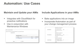 Maintain and Update your AMIs
 Integrates with CloudWatch for
proactive notifications
 Use in conjunction with
Maintenance Windows
Automation: Use Cases
Include Applications in your AMIs
 Bake applications into an image
 Incorporate Automation as part of
your change management process
 