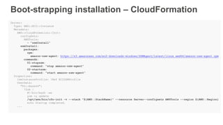 Boot-strapping installation – CloudFormation
Server:
Type: AWS::EC2::Instance
Metadata:
AWS::CloudFormation::Init:
configSets:
AWSTools:
- "ssmInstall”
ssmInstall:
packages:
rpm:
amazon-ssm-agent: https://s3.amazonaws.com/ec2-downloads-windows/SSMAgent/latest/linux_amd64/amazon-ssm-agent.rpm
commands:
01-stopssm:
command: "stop amazon-ssm-agent”
02-startssm:
command: "start amazon-ssm-agent”
Properties:
IamInstanceProfile: !Ref EC2SSMProfile
UserData:
"Fn::Base64":
!Sub |
#!/bin/bash –xe
yum -y update
/opt/aws/bin/cfn-init -v --stack "${AWS::StackName}" --resource Server--configsets AWSTools --region ${AWS::Region}
echo Startup completed.
...
 