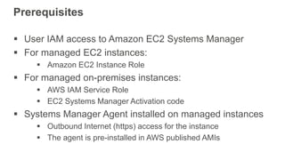 Prerequisites
 User IAM access to Amazon EC2 Systems Manager
 For managed EC2 instances:
 Amazon EC2 Instance Role
 For managed on-premises instances:
 AWS IAM Service Role
 EC2 Systems Manager Activation code
 Systems Manager Agent installed on managed instances
 Outbound Internet (https) access for the instance
 The agent is pre-installed in AWS published AMIs
 