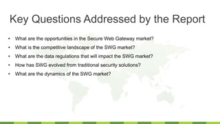 • What are the opportunities in the Secure Web Gateway market?
• What is the competitive landscape of the SWG market?
• What are the data regulations that will impact the SWG market?
• How has SWG evolved from traditional security solutions?
• What are the dynamics of the SWG market?
Key Questions Addressed by the Report
 