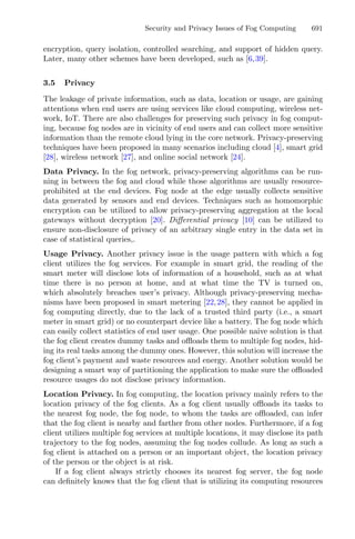 Security and Privacy Issues of Fog Computing 691
encryption, query isolation, controlled searching, and support of hidden query.
Later, many other schemes have been developed, such as [6,39].
3.5 Privacy
The leakage of private information, such as data, location or usage, are gaining
attentions when end users are using services like cloud computing, wireless net-
work, IoT. There are also challenges for preserving such privacy in fog comput-
ing, because fog nodes are in vicinity of end users and can collect more sensitive
information than the remote cloud lying in the core network. Privacy-preserving
techniques have been proposed in many scenarios including cloud [4], smart grid
[28], wireless network [27], and online social network [24].
Data Privacy. In the fog network, privacy-preserving algorithms can be run-
ning in between the fog and cloud while those algorithms are usually resource-
prohibited at the end devices. Fog node at the edge usually collects sensitive
data generated by sensors and end devices. Techniques such as homomorphic
encryption can be utilized to allow privacy-preserving aggregation at the local
gateways without decryption [20]. Diﬀerential privacy [10] can be utilized to
ensure non-disclosure of privacy of an arbitrary single entry in the data set in
case of statistical queries,.
Usage Privacy. Another privacy issue is the usage pattern with which a fog
client utilizes the fog services. For example in smart grid, the reading of the
smart meter will disclose lots of information of a household, such as at what
time there is no person at home, and at what time the TV is turned on,
which absolutely breaches user’s privacy. Although privacy-preserving mecha-
nisms have been proposed in smart metering [22,28], they cannot be applied in
fog computing directly, due to the lack of a trusted third party (i.e., a smart
meter in smart grid) or no counterpart device like a battery. The fog node which
can easily collect statistics of end user usage. One possible naive solution is that
the fog client creates dummy tasks and oﬄoads them to multiple fog nodes, hid-
ing its real tasks among the dummy ones. However, this solution will increase the
fog client’s payment and waste resources and energy. Another solution would be
designing a smart way of partitioning the application to make sure the oﬄoaded
resource usages do not disclose privacy information.
Location Privacy. In fog computing, the location privacy mainly refers to the
location privacy of the fog clients. As a fog client usually oﬄoads its tasks to
the nearest fog node, the fog node, to whom the tasks are oﬄoaded, can infer
that the fog client is nearby and farther from other nodes. Furthermore, if a fog
client utilizes multiple fog services at multiple locations, it may disclose its path
trajectory to the fog nodes, assuming the fog nodes collude. As long as such a
fog client is attached on a person or an important object, the location privacy
of the person or the object is at risk.
If a fog client always strictly chooses its nearest fog server, the fog node
can deﬁnitely knows that the fog client that is utilizing its computing resources
 