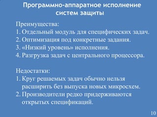 Программно-аппаратное исполнение
систем защиты
Преимущества:
1. Отдельный модуль для специфических задач.
2. Оптимизация под конкретные задания.
3. «Низкий уровень» исполнения.
4. Разгрузка задач с центрального процессора.
Недостатки:
1. Круг решаемых задач обычно нельзя
расширить без выпуска новых микросхем.
2. Производители редко придерживаются
открытых спецификаций.
10

 