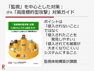 「監視」を中心とした対策：
IPA「高度標的型攻撃」対策ガイド
ポイントは
「侵入されないこと」
ではなく
「侵入されたことを
発見しやすい」
「侵入されても被害が
大きくなりにくい」
システムにすること
監視体制構築が課題
 