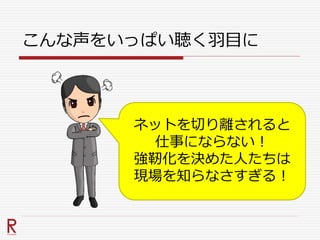 こんな声をいっぱい聴く羽目に
ネットを切り離されると
仕事にならない！
強靭化を決めた人たちは
現場を知らなさすぎる！
 