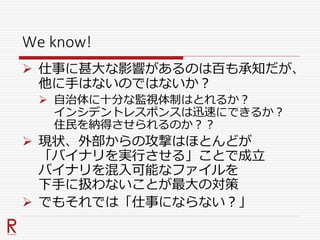 We know!
 仕事に甚大な影響があるのは百も承知だが、
他に手はないのではないか？
 自治体に十分な監視体制はとれるか？
インシデントレスポンスは迅速にできるか？
住民を納得させられるのか？？
 現状、外部からの攻撃はほとんどが
「バイナリを実行させる」ことで成立
バイナリを混入可能なファイルを
下手に扱わないことが最大の対策
 でもそれでは「仕事にならない？」
 