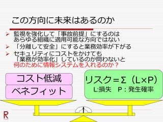 この方向に未来はあるのか
 監視を強化して「事故前提」にするのは
あらゆる組織に適用可能な方向ではない
 「分離して安全」にすると業務効率が下がる
 セキュリティにコストをかけても
「業務が効率化」しているのか問わないと
何のために情報システムを入れるのか？
コスト低減
ベネフィット
リスク＝Σ（L×P）
L:損失 P：発生確率
 