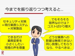 今までを振り返りつつ考えると…
セキュリティ対策
＝現行業務システム
＋対策製品
できるだけ
業務変更を
小さくしたい
現場の声を尊重
…でもそろそろ
限界なのでは？
コストばかり増大
どうせ業務への
影響は無視できない
同じ我慢してもらう
なら、やるべきは…
 