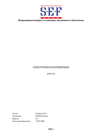 Международный форум по инженерии программного обеспечения




                       ЭЛЕКТРОННАЯ КОММЕРЦИЯ

                                  ДОКЛАД




Автор:                  Сиваков Олег
Компания:               EPAM Systems
Версия:                 2.0
Дата редактирования:    15.05.2009



                                       2009 г.
 