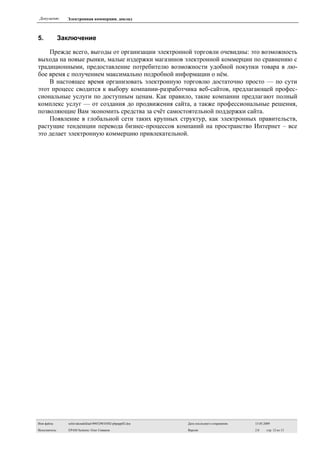 Документ:       Электронная коммерция. доклад



5.             Заключение

    Прежде всего, выгоды от организации электронной торговли очевидны: это возможность
выхода на новые рынки, малые издержки магазинов электронной коммерции по сравнению с
традиционными, предоставление потребителю возможности удобной покупки товара в лю-
бое время с получением максимально подробной информации о нём.
    В настоящее время организовать электронную торговлю достаточно просто — по сути
этот процесс сводится к выбору компании-разработчика веб-сайтов, предлагающей профес-
сиональные услуги по доступным ценам. Как правило, такие компании предлагают полный
комплекс услуг — от создания до продвижения сайта, а также профессиональные решения,
позволяющие Вам экономить средства за счёт самостоятельной поддержки сайта.
    Появление в глобальной сети таких крупных структур, как электронных правительств,
растущие тенденции перевода бизнес-процессов компаний на пространство Интернет – все
это делает электронную коммерцию привлекательной.




Имя файла:       sefsivakoudoklad-090529010302-phpapp02.doc   Дата последнего сохранения:   15.05.2009

Исполнитель:     EPAM Systems: Олег Сиваков                   Версия:                       2.0    стр. 12 из 13
 