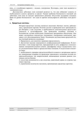Документ:     Электронная коммерция. доклад


пись, а в онлайновом варианте - подпись электронная. Во-вторых, сами чеки выдаются в
электронном виде.
     Достоинством дебетовых схем платежей является то, что они избавляют клиента от
необходимости платить проценты за кредит. Однако проблема безопасности платежей для
дебетовых схем пока не находит приемлемого решения. Отсутствие поддержки солидных
фирм на уровне безопасности - вот одна из причин непопулярности дебетовых схем расче-
тов.

c. Кредитные системы
                  Интернет-кредитные системы являются аналогами обычных систем, работаю-
                  щих с кредитными картами. Отличие состоит в проведении всех транзакций че-
                  рез Интернет, и как следствие, в необходимости дополнительных средств без-
                  опасности и аутентификации. Для проведения подобных платежей в
                  большинстве случаев необходимо специальное программное обеспечение. Оно
                  может поставляться покупателю, (называемое электронным кошельком), про-
                  давцу и его обслуживающему банку. Основными достоинствами кредитной схе-
                  мы платежей являются следующие:
                  1. Привычность для клиентов и правовая определенность.
                  2. Достаточно высокая защищенность конфиденциальной информации. В соот-
                  ветствии с этим номер карточки, передаваемый по сети, шифруется с использо-
                  ванием электронной подписи клиента. Дешифровку смогут осуществлять толь-
                  ко уполномоченные банки и процессинговые компании. К недостаткам относят-
                  ся такие:
                  1. необходимость проверки кредитоспособности клиента и авторизации карточ-
                  ки, повышающая издержки на проведение транзакции и делающая системы не-
                  приспособленными для микроплатежей, являющимися целевым рынком пла-
                  тежных систем Internet;
                  2. отсутствие анонимности и, как следствие, навязчивый сервис со стороны тор-
                  говых структур;
                  3. ограниченное количество магазинов, принимающих кредитные карточки.




Имя файла:     sefsivakoudoklad-090529010302-phpapp02.doc   Дата последнего сохранения:   15.05.2009

Исполнитель:   EPAM Systems: Олег Сиваков                   Версия:                       2.0    стр. 7 из 13
 