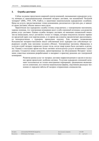 Документ:       Электронная коммерция. доклад



3.             Службы доставки

    Сейчас на рынке представлен широкий спектр компаний, оказывающих курьерские услу-
ги, начиная от транснациональных компаний экспресс доставки, так называемой quot;большой
четверкиquot; (DHL, TNT, UPS, FedEx), и заканчивая национальными курьерскими службами.
Цены на услуги, предоставляемые этими компаниями, различаются в три-пять раз, и зависят
от срока доставки, объема заказа и веса груза.
    Практически все курьерские службы готовы сотрудничать с электронными магазинами,
хорошо понимая, что электронная коммерция несет в себе огромный потенциал для развития
рынка услуг доставки. Однако службы экспресс доставки, не имеющие специальной лицен-
зии на инкассацию, могут доставлять только те товары, которые покупатель оплатил заранее
по кредитной карте или перечислению, в то время как клиенты предпочитают расплачивать-
ся непосредственно с курьером, принесшим покупку. Еще недавно подавляющее
большинство интернет-магазинов имело собственный штат курьеров или собственную ку-
рьерскую службу (как магазины холдинга eHouse). Электронные магазины обращались к
услугам служб экспресс перевозки только тогда, когда товар нужно было доставить в регио-
ны. Однако в последнее время все более активно используются услуги независимых служб
доставки. Создаются новые компании, ориентированные на обслуживание Интернет эконо-
мики; известные компании разрабатывают и внедряют в практику решения для электронной
коммерции.
             Развитие рынка услуг по экспресс доставке корреспонденции и грузов в послед-
             нее время происходит особенно активно. Услугами курьерских компаний начи-
             нают пользоваться не только иностранные корпорации, традиционно являющи-
             еся их клиентами, но и многие национальные фирмы, ощутившие реальную эко-
             номию от передачи заботы об экспресс отправлениях специалистам.




Имя файла:       sefsivakoudoklad-090529010302-phpapp02.doc   Дата последнего сохранения:   15.05.2009

Исполнитель:     EPAM Systems: Олег Сиваков                   Версия:                       2.0    стр. 8 из 13
 