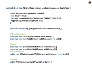 public abstract class AbstractPage extends LoadableComponent<LoginPage> {

    public AbstractPage(WebDriver driver) {
      this.driver = driver;
      this.wait = new WebDriverWait(driver, DEFAULT_TIMEOUT);
      PageFactory.initElements(driver, this);
    }

    protected abstract By getPageLoadedCheckElementLocator();

    // Primitive actions
    protected void clickOn(WebElement webElement) {}
    protected void type(WebElement webElement, String text) {}

    // Keys
    protected void pressEnter(WebElement webElement) {}
    protected void pressRight(WebElement webElement) {}
    // Autocomplete
    public void fillAutocomplete(WebElement webElement, String text) {}

    // Waits
    public WebElement waitUntilFound(final By by) {}
}
 