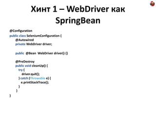 Хинт 1 – WebDriver как
                    SpringBean
@Configuration
public class SeleniumConfiguration {
   @Autowired
   private WebDriver driver;

    public @Bean WebDriver driver() {}

    @PreDestroy
    public void cleanUp() {
      try {
         driver.quit();
      } catch (Throwable e) {
        e.printStackTrace();
      }
    }
}
 