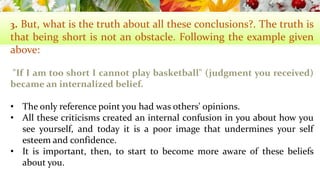 3. But, what is the truth about all these conclusions?. The truth is 
that being short is not an obstacle. Following the example given 
above: 
"If I am too short I cannot play basketball" (judgment you received) 
became an internalized belief. 
• The only reference point you had was others' opinions. 
• All these criticisms created an internal confusion in you about how you 
see yourself, and today it is a poor image that undermines your self 
esteemand confidence. 
• It is important, then, to start to become more aware of these beliefs 
about you. 
 