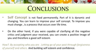 CONCLUSIONS 
• Self Concept is not fixed permanently. Part of it is dynamic and 
changing. You can learn to improve your self concept. To improve you 
must change , is a process that occurs over life time. 
• On the other hand, if you were capable of clarifying all the negative 
critics and judgment your received, you can create a positive image of 
you and therefore a good self esteem. 
How?. By accepting who you are . Letting go of your past through forgiveness 
of yourself and others. And building self esteem and confidence. 
 