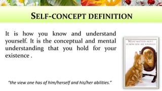 SELF-CONCEPT DEFINITION 
It is how you know and understand 
yourself. It is the conceptual and mental 
understanding that you hold for your 
existence . 
“the view one has of him/herself and his/her abilities.” 
 