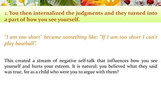 2. You then internalized the judgments and they turned into 
a part of howyou see yourself. 
"I am too short" became something like: “If I am too short I can't 
play baseball”. 
This created a stream of negative self-talk that influences how you see 
yourself and hurts your esteem. It is natural; you believed what they said 
was true, for as a child who were you to argue with them? 
 