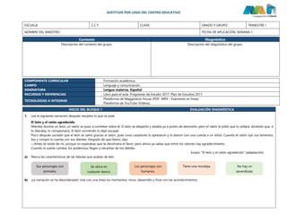 SUSTITUIR POR LOGO DEL CENTRO EDUCATIVO
ESCUELA: C.C.T: CLAVE: GRADO Y GRUPO: TRIMESTRE I
NOMBRE DEL MAESTRO: FECHA DE APLICACIÓN: SEMANA 1
Contexto Diagnóstico
Descripción del contexto del grupo. Descripción del diagnóstico del grupo.
COMPONENTE CURRICULAR Formación académica.
CAMPO Lenguaje y comunicación.
ASIGNATURA Lengua materna. Español
RECURSOS Y REFERENCIAS Libro para el aula. Programas de Estudio 2017. Plan de Estudios 2017.
TECNOLOGÍAS A INTEGRAR
Plataforma de Maggisteria House (PDF- MP4 – Exámenes en línea).
Plataforma de YouTube (Videos).
INICIO DEL BLOQUE 1 EVALUACIÓN DIAGNÓSTICA
1. Lee la siguiente narración después resuelve lo que se pide.
El león y el ratón agradecido
Mientes dormía un león, un ratón se puso a corretear sobre él. El león se despertó y estaba ya a punto de devorarlo, pero el ratón le pidió que lo soltará, diciendo que, si
lo liberaba, lo compensaría. El león sonriendo lo dejó escapar.
Poco después sucedió que el león se salvó gracias al ratón, pues unos cazadores lo apresaron y lo ataron con una cuerda a un árbol. Cuando el ratón oyó sus lamentos,
fue y rompió la cuerda con sus dientes. Después de que liberó, dijo:
—Antes te reíste de mí, porque no esperabas que te devolviera el favor, pero ahora ya sabes que entre los ratones hay agradecimiento.
Cuando la suerte cambia, los poderosos llegan a necesitar de los débiles.
Esopo, "El león y el ratón agradecido” (adaptación).
a) Marca las características de las fabulas que acabas de leer.
b) ¡La narración se ha desordenado! Une con una línea los momentos: inicio, desarrollo y final con los acontecimientos.
Sus personajes son
animales.
Se ubica en
cualquier época.
Los personajes son
humanos.
Tiene una moraleja. No hay un
aprendizaje.
 