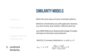 Works the same ways as human remember patterns.
Definition of landmarks vary with application domains.
E.g. local minima, local maxima, inflection point etc.
Uses MDPP (Minimum Distance/Percentage Principle)
technique to eliminate noisy landmarks.
𝑥𝑖+1 − 𝑥𝑖 < 𝐷
𝑦𝑖+1 − 𝑦𝑖
𝑦𝑖 − 𝑦𝑖+1 2
< 𝑃
𝑀𝐷𝑃 𝐷, 𝑃 removes landmarks at and if𝑥𝑖 𝑥𝑖+1
Lp Norms
DTW distance
Longest common
subsequence
Landmark
Similarity
 