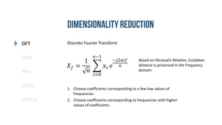 DFT
DWT
PAA
eAPCA
APCA
Discrete Fourier Transform
𝑋 𝑓 =
1
𝑛
𝑡=0
𝑛−1
𝑥𝑡 𝑒
−𝑗2𝜋𝑡𝑓
𝑛
1. Choose coefficients corresponding to a few low values of
frequencies.
2. Choose coefficients corresponding to frequencies with higher
values of coefficients.
Based on Parseval’s Relation, Euclidean
distance is preserved in the Frequency
domain.
 