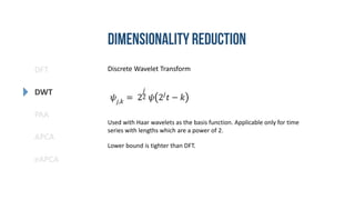 DFT
DWT
PAA
eAPCA
APCA
Discrete Wavelet Transform
𝜓𝑗,𝑘
= 2
𝑗
2 𝜓 2𝑗
𝑡 − 𝑘
Used with Haar wavelets as the basis function. Applicable only for time
series with lengths which are a power of 2.
Lower bound is tighter than DFT.
 