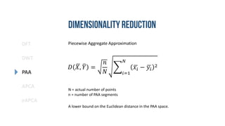 DFT
DWT
PAA
eAPCA
APCA
Piecewise Aggregate Approximation
𝐷 𝑋, 𝑌 =
𝑛
𝑁 𝑖=1
𝑁
𝑥𝑖 − 𝑦𝑖
2
A lower bound on the Euclidean distance in the PAA space.
N = actual number of points
n = number of PAA segments
 