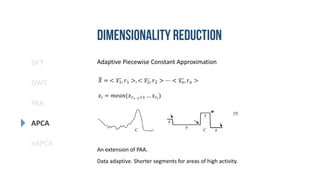 DFT
DWT
PAA
eAPCA
APCA
Adaptive Piecewise Constant Approximation
Data adaptive. Shorter segments for areas of high activity.
An extension of PAA.
𝑋 = < 𝑥1, 𝑟1 >, < 𝑥2, 𝑟2 > ⋯ < 𝑥 𝑛, 𝑟 𝑛 >
𝑥𝑖 = 𝑚𝑒𝑎𝑛(𝑥 𝑟𝑖−1+1 … 𝑥 𝑟𝑖
)
[7]
 