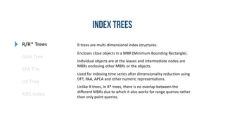 R/R* Trees
SFA Trie
DS Tree
ADS index
iSAX Tree
R trees are multi-dimensional index structures.
Encloses close objects in a MBR (Minimum Bounding Rectangle).
Individual objects are at the leaves and intermediate nodes are
MBRs enclosing other MBRs or the objects.
Used for indexing time series after dimensionality reduction using
DFT, PAA, APCA and other numeric representations.
Unlike R trees, In R* trees, there is no overlap between the
different MBRs due to which it also works for range queries rather
than only point queries.
 