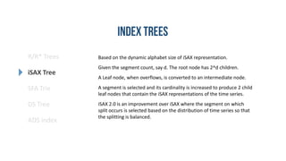 R/R* Trees
SFA Trie
DS Tree
ADS index
iSAX Tree
Based on the dynamic alphabet size of iSAX representation.
Given the segment count, say d. The root node has 2^d children.
A Leaf node, when overflows, is converted to an intermediate node.
A segment is selected and its cardinality is increased to produce 2 child
leaf nodes that contain the iSAX representations of the time series.
iSAX 2.0 is an improvement over iSAX where the segment on which
split occurs is selected based on the distribution of time series so that
the splitting is balanced.
 