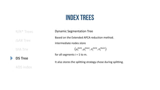 R/R* Trees
SFA Trie
DS Tree
ADS index
iSAX Tree
Based on the Extended APCA reduction method.
Intermediate nodes store
𝜇𝑖
𝑚𝑖𝑛
, 𝜇𝑖
𝑚𝑎𝑥
, 𝜎𝑖
𝑚𝑖𝑛
, 𝜎𝑖
𝑚𝑎𝑥
for all segments i = 1 to m.
It also stores the splitting strategy chose during splitting.
Dynamic Segmentation Tree
 