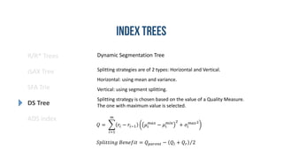 R/R* Trees
SFA Trie
DS Tree
ADS index
iSAX Tree
Dynamic Segmentation Tree
Splitting strategies are of 2 types: Horizontal and Vertical.
Horizontal: using mean and variance.
Vertical: using segment splitting.
Splitting strategy is chosen based on the value of a Quality Measure.
The one with maximum value is selected.
𝑄 =
𝑖=1
𝑚
𝑟𝑖 − 𝑟𝑖−1 𝜇𝑖
𝑚𝑎𝑥
− 𝜇𝑖
𝑚𝑖𝑛 2
+ 𝜎𝑖
𝑚𝑎𝑥2
𝑆𝑝𝑙𝑖𝑡𝑡𝑖𝑛𝑔 𝐵𝑒𝑛𝑒𝑓𝑖𝑡 = 𝑄 𝑝𝑎𝑟𝑒𝑛𝑡 − 𝑄𝑙 + 𝑄 𝑟 2
 