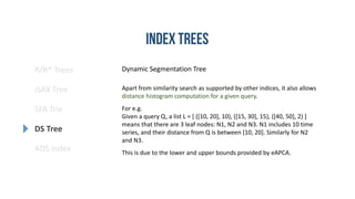 R/R* Trees
SFA Trie
DS Tree
ADS index
iSAX Tree
Dynamic Segmentation Tree
Apart from similarity search as supported by other indices, it also allows
distance histogram computation for a given query.
For e.g.
Given a query Q, a list L = [ ([10, 20], 10), ([15, 30], 15), ([40, 50], 2) ]
means that there are 3 leaf nodes: N1, N2 and N3. N1 includes 10 time
series, and their distance from Q is between [10, 20]. Similarly for N2
and N3.
This is due to the lower and upper bounds provided by eAPCA.
 