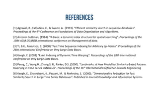 [1] Agrawal, R., Faloutsos, C., & Swami, A. (1993). “Efficient similarity search in sequence databases”.
Proceedings of the 4th Conference on Foundations of Data Organization and Algorithms.
[2] Antonin Guttman, (1984). “R-trees: a dynamic index structure for spatial searching”. Proceedings of the
1984 ACM SIGMOD international conference on Management of data.
[3] Yi, B.K., Faloutsos, C. (2000) “Fast Time Sequence Indexing for Arbitrary Lp-Norms”. Proceedings of the
26th International Conference on Very Large Data Bases.
[4] Keogh, E. (2002) “Exact Indexing of Dynamic Time Warping”. Proceedings of the 28th international
conference on Very Large Data Bases.
[5] Perng, C., Wang H., Zhang S. R., Parker, D.S. (2000). “Landmarks: A New Model for Similarity-Based Pattern
Querying in Time Series Databases”. Proceedings of the 16th International Conference on Data Engineering
[6] Keogh, E., Chakrabarti, K., Pazzani, M. & Mehrotra, S. (2000). “Dimensionality Reduction for Fast
Similarity Search in Large Time Series Databases”. Published in Journal Knowledge and Information Systems.
 