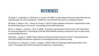 [7] Keogh, E., Chakrabarti, K., Mehrotra, S., Pazzani, M. (2002) “Locally Adaptive Dimensionality Reduction for
Indexing Large Time Series Databases”. Published in Journal ACM Transactions on Database Systems.
[8] Wang, Y., Wang, P., Pei, J., Wang, W., Huang, S. (2013) “A Data-adaptive and Dynamic Segmentation Index
for Whole Matching on Time Series”. Proceedings of the VLDB Endowment
[9] Lin, J., Keogh, E., Lonardi, S., Chiu, B. (2003). “A symbolic representation of time series, with implications
for streaming algorithms”. Proceedings of the 8th ACM SIGMOD workshop on Research issues in data mining
and knowledge discovery.
[10] Shieh, J., Keogh, E., (2008) “iSAX: Indexing and Mining Terabyte Sized Time Series”. Proceedings of the
14th ACM SIGKDD international conference on Knowledge discovery and data mining.
[11] Camerra, A., Palpanas, T., Shieh, J., Keogh, E. (2010) “iSAX 2.0: Indexing and Mining One Billion Time
Series”. Proceedings of the IEEE International Conference on Data Mining.
 