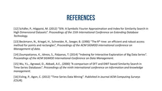 [12] Schäfer, P., Högqvist, M. (2012) “SFA: A Symbolic Fourier Approximation and Index for Similarity Search in
High Dimensional Datasets”. Proceedings of the 15th International Conference on Extending Database
Technology.
[13] Beckmann, N., Kriegel, H., Schneider, R., Seeger, B. (1990) “The R*-tree: an efficient and robust access
method for points and rectangles”, Proceedings of the ACM SIGMOD international conference on
Management of data.
[14] Zoumpatianos, K., Idreos, S., Palpanas, T. (2014) “Indexing for Interactive Exploration of Big Data Series”.
Proceedings of the ACM SIGMOD International Conference on Data Management.
[15] Wu, Y.L., Agrawal, D., Abbadi, A.E., (2000) “A comparison of DFT and DWT based Similarity Search in
Time-Series Databases”. Proceedings of the ninth international conference on Information and knowledge
management.
[16] Esling, P., Agon, C. (2012) “Time-Series Data Mining”. Published in Journal ACM Computing Surveys
(CSUR).
 