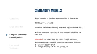 Lp Norms
DTW distance
Longest common
subsequence
Landmark
Similarity
Applicable only to symbolic representations of time series.
Non-metric because it does not satisfy triangle inequality.
𝑆𝑖𝑚 𝑥, 𝑦 = 𝐿𝐶𝑆 𝑥, 𝑦
A distance measure D is a metric if it satisfies the following properties:
1. Symmetry: D(X, Y) = D(Y, X)
2. Triangle Inequality: D(X, Y) + D(Y, Z) <= D(X, Z)
Threshold parameter, matching criteria for 2 points from x and y.
Warping threshold, constraint on matching of points along the
time axis.
 