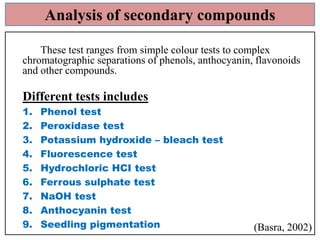 Analysis of secondary compounds
These test ranges from simple colour tests to complex
chromatographic separations of phenols, anthocyanin, flavonoids
and other compounds.

Different tests includes
1.
2.
3.
4.
5.
6.
7.
8.
9.

Phenol test
Peroxidase test
Potassium hydroxide – bleach test
Fluorescence test
Hydrochloric HCI test
Ferrous sulphate test
NaOH test
Anthocyanin test
Seedling pigmentation

(Basra, 2002)

 