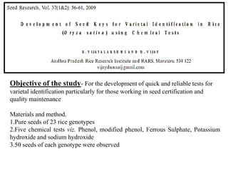 Objective of the study- For the development of quick and reliable tests for
varietal identification particularly for those working in seed certification and
quality maintenance
Materials and method.
1.Pure seeds of 23 rice genotypes
2.Five chemical tests viz. Phenol, modified phenol, Ferrous Sulphate, Potassium
hydroxide and sodium hydroxide
3.50 seeds of each genotype were observed

 