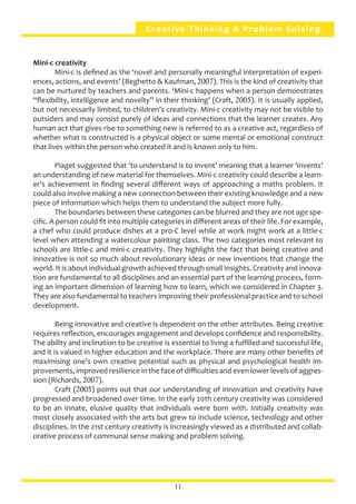 Creative Thinking & Problem Solving
Mini-c creativity	
	 Mini-c is defined as the ‘novel and personally meaningful interpretation of experi-
ences, actions, and events’ (Beghetto & Kaufman, 2007). This is the kind of creativity that
can be nurtured by teachers and parents. ‘Mini-c happens when a person demonstrates
“flexibility, intelligence and novelty” in their thinking’ (Craft, 2005). It is usually applied,
but not necessarily limited, to children’s creativity. Mini-c creativity may not be visible to
outsiders and may consist purely of ideas and connections that the learner creates. Any
human act that gives rise to something new is referred to as a creative act, regardless of
whether what is constructed is a physical object or some mental or emotional construct
that lives within the person who created it and is known only to him.
	 Piaget suggested that ‘to understand is to invent’ meaning that a learner ‘invents’
an understanding of new material for themselves. Mini-c creativity could describe a learn-
er’s achievement in finding several different ways of approaching a maths problem. It
could also involve making a new connection between their existing knowledge and a new
piece of information which helps them to understand the subject more fully.
	 The boundaries between these categories can be blurred and they are not age spe-
cific. A person could fit into multiple categories in different areas of their life. For example,
a chef who could produce dishes at a pro-C level while at work might work at a little-c
level when attending a watercolour painting class. The two categories most relevant to
schools are little-c and mini-c creativity. They highlight the fact that being creative and
innovative is not so much about revolutionary ideas or new inventions that change the
world. It is about individual growth achieved through small insights. Creativity and innova-
tion are fundamental to all disciplines and an essential part of the learning process, form-
ing an important dimension of learning how to learn, which we considered in Chapter 3.
They are also fundamental to teachers improving their professional practice and to school
development.
	 Being innovative and creative is dependent on the other attributes. Being creative
requires reflection, encourages engagement and develops confidence and responsibility.
The ability and inclination to be creative is essential to living a fulfilled and successful life,
and it is valued in higher education and the workplace. There are many other benefits of
maximising one’s own creative potential such as physical and psychological health im-
provements, improved resilience in the face of difficulties and even lower levels of aggres-
sion (Richards, 2007).
	 Craft (2005) points out that our understanding of innovation and creativity have
progressed and broadened over time. In the early 20th century creativity was considered
to be an innate, elusive quality that individuals were born with. Initially creativity was
most closely associated with the arts but grew to include science, technology and other
disciplines. In the 21st century creativity is increasingly viewed as a distributed and collab-
orative process of communal sense making and problem solving.
11
 