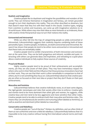 Creative Thinking & Problem Solving
Realistic and Imaginative
	 Creative people like to daydream and imagine the possibilities and wonders of the
world. They can immerse themselves in imagination and fantasy, yet remain grounded
enough to turn their daydreams into reality. They are often described as dreamers, but
that doesn’t mean that they live with their heads in the clouds. Creative types, ranging
from scientists to artists and musicians, can come up with imaginative solutions to re-
al-world issues. While others may view their ideas as mere fantasies or as irrelevant, those
with creative minds find practical ways to turn their notions into reality.
Extroverted and Introverted
	 While we often fall into the trap of categorizing people as solely extroverted or
introverted, Csikszentmihalyi suggests that creativity requires combining both of these
personality types. Creative people, he believes, are both extroverted and introverted. Re-
search has shown that people do tend to be either more extroverted or introverted and
that these traits are remarkably stable.
	 Creative people tend to exhibit characteristics of both introversion and extraver-
sion at the same time. They can be both gregarious and reticent, sociable and quiet. In-
teracting with others can generate ideas and inspiration, and retreating to a quiet place
allows creative individuals to fully explore these sources of creativity.
Proud and Modest
	 Highly creative people tend to be proud of their achievements and accomplish-
ments, yet they are also aware of their place. They may have tremendous respect for
others who work in their field and the influence that those previous innovations have had
on their work. They can see that their work is often remarkable in comparison to that of
others, but it is not something they focus on. Csikszentmihalyi observes that creative peo-
ple are often so focused on their next idea or project that they don’t fixate on their past
achievements.
Masculine and Feminine
	 Csikszentmihalyi believes that creative individuals resist, to at least some degree,
the rigid gender stereotypes and roles that society often tries to enforce. Creative girls
and women tend to be more dominant than other girls and women, he suggests, while
creative boys and men tend to be less aggressive and more sensitive than other males.
Creative people tend to be able to embrace both their masculine and feminine sides. This
means they can simultaneously be sensitive and nurturing (often labeled as feminine), as
well as assertive and dominant (often labeled as masculine).
Conservative and Rebellious
	 Creative people are “out-of-the-box” thinkers by definition, and we often think of
them as non-conformist and even a little bit rebellious. Csikszentmihalyi believes that it is
impossible to be truly creative without having first internalized cultural norms and tradi-
tions.
25
 