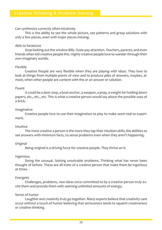Creative Thinking & Problem Solving
Can synthesize correctly often intuitively
	 This is the ability to see the whole picture, see patterns and grasp solutions with
only a few pieces, even with major pieces missing.
Able to fanaticize
	 Stop looking out the window Billy. Susie pay attention. Teachers, parents, and even
friends often tell creative people this. Highly creative people love to wander through their
own imaginary worlds.
Flexible
	 Creative People are very flexible when they are playing with ideas. They love to
look at things from multiple points of view and to produce piles of answers, maybes, al-
most, when other people are content with the or an answer or solution.
Fluent
	 It could be a door stop, a boat anchor, a weapon, a prop, a weight for holding down
papers, etc., etc., etc. This is what a creative person would say about the possible uses of
a brick.
Imaginative
	 Creative people love to use their imagination to play to make seem real to experi-
ment.
Intuitive
	 The more creative a person is the more they tap their intuition skills; the abilities to
see answers with minimum facts, to sense problems even when they aren’t happening.
Original
	 Being original is a driving force for creative people. They thrive on it.
Ingenious
	 Doing the unusual. Solving unsolvable problems. Thinking what has never been
thought of before. These are all traits of a creative person that make them be ingenious
at times.
Energetic
	 Challenges, problems, new ideas once committed to by a creative person truly ex-
cite them and provide them with seeming unlimited amounts of energy;
Sense of humor
	 Laughter and creativity truly go together. Many experts believe that creativity cant
occur without a touch of humor believing that seriousness tends to squelch creativeness
or creative thinking.
28
 