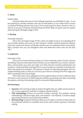 Creative Thinking & Problem Solving
2. Ideate
Explore Ideas
	 Generate ideas that answer the challenge questions you identified in step 1. It can
be tempting to consider solutions that you’ve tried before, as our minds tend to return
to habitual thinking patterns that stop us from producing new ideas. However, this is a
chance to use your creativity, Brainstorming and Mind Maps are great ways to explore
ideas during this divergent stage of CPS.
3. Develop
Formulate Solutions
	 This is the convergent stage of CPS, where you begin to focus on evaluating all of
your possible options and come up with solutions. Analyze whether potential solutions
meet your needs and criteria, and decide whether you can implement them successfully.
Next, consider how you can strengthen them and determine which ones are the best
“fit.”
4. Implement
Formulate a Plan
	 Once you’ve chosen the best solution, it’s time to develop a plan of action. Start by
identifying resources and actions that will allow you to implement your chosen solution.
Next, communicate your plan and make sure that everyone involved understands and
accepts it. Creative problem solving (CPS) is a way of using your creativity to develop new
ideas and solutions to problems. The process is based on separating divergent and con-
vergent thinking styles, so that you can focus your mind on creating at the first stage, and
then evaluating at the second stage.
	 There have been many adaptations of the original Osborn-Parnes model, but they
all involve a clear structure of identifying the problem, generating new ideas, evaluating
the options, and then formulating a plan for successful implementation.
CPS techniques
•	 Synectics: This technique helps to inspire thoughts that you might not be aware of.
It is a way to approach creativity in a logical, rational manner.
•	 TRIZ methodology (Theory of Inventive Problem Solving): This problem solving
methodology is based on logic, data, and research—not intuition. It involves adapt-
ing existing solutions to your particular problem.
•	 Brainstorming: Using this technique allows you to collect a number of ideas that can
be a potential solution to a problem and can be used in either a group or individual
setting.
36
 