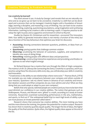 Creative Thinking & Problem Solving
Can creativity be learned?
	 The short answer is yes. A study by George Land reveals that we are naturally cre-
ative and as we grow up we learn to be uncreative. Creativity is a skill that can be devel-
oped and a process that can be managed. Creativity begins with a foundation of knowl-
edge, learning a discipline, and mastering a way of thinking. You can learn to be creative
by experimenting, exploring, questioning assumptions, using imagination and synthesing
information. Learning to be creative is akin to learning a sport. It requires practice to de-
velop the right muscles and a supportive environment in which to flourish.
	 Studies by Clayton M. Christensen and his researchers uncovered The Innovators
DNA: Your ability to generate innovative ideas is not merely a function of the mind, but
also a function of five key behaviours that optimize your brain for discovery:
•	 Associating: drawing connections between questions, problems, or ideas from un-
related fields
•	 Questioning: posing queries that challenge common wisdom
•	 Observing: scrutinizing the behavior of customers, suppliers, and competitors to
identify new ways of doing things
•	 Networking: meeting people with different ideas and perspectives
•	 Experimenting: constructing interactive experiences and provoking unorthodox re-
sponses to see what insights emerge
	 Sir Richard Branson has a mantra that runs through the DNA of Virgin companies.
The mantra is A-B-C-D. (Always Be Connecting the Dots). Creativity is a practice, and if you
practice using these five discovery skills every day, you will develop your skills in creativity
and innovation.
“Creativeness is the ability to see relationships where none exist.”- Thomas Disch, (1974)
For example you can make comparisons between your company and others outside of
your industry. Questions I ask my clients’ teams in advance of our creativity and innova-
tion ideation sessions are:What companies do you most admire and why? What are they
doing that you could adopt or adapt to your own company?
	 Beliefs that only special, talented people are creative (and you have to be born that
way) diminish our confidence in our creative abilities. The notion that geniuses such as
Shakespeare, Picasso, and Mozart were `gifted’ is a myth, according to a study at Exeter
University. Researchers examined outstanding performances in the arts, mathematics,
and sports, to find out if “the widespread belief that to reach high levels of ability a per-
son must possess an innate potential called talent.”
	 Research shows that everyone has creative abilities. The more training you have
and the more diverse the training, the greater the potential for creative output. Research
has shown that in creativity quantity equals quality. The longer the list of ideas, the higher
the quality of the final solution. Quite often, the highest quality ideas appear at the end of
the list.
38
 