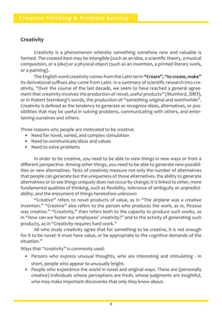Creative Thinking & Problem Solving
Creativity
	 Creativity is a phenomenon whereby something somehow new and valuable is
formed. The created item may be intangible (such as an idea, a scientific theory, a musical
composition, or a joke) or a physical object (such as an invention, a printed literary work,
or a painting).
	 The English word creativity comes from the Latin term “Creare”, “to create, make”
its derivational suffixes also come from Latin. In a summary of scientific research into cre-
ativity, “Over the course of the last decade, we seem to have reached a general agree-
ment that creativity involves the production of novel, useful products” (Mumford, 2003),
or in Robert Sternberg’s words, the production of “something original and worthwhile”.
Creativity is defined as the tendency to generate or recognize ideas, alternatives, or pos-
sibilities that may be useful in solving problems, communicating with others, and enter-
taining ourselves and others.
Three reasons why people are motivated to be creative:
•	 Need for novel, varied, and complex stimulation
•	 Need to communicate ideas and values
•	 Need to solve problems
	 In order to be creative, you need to be able to view things in new ways or from a
different perspective. Among other things, you need to be able to generate new possibil-
ities or new alternatives. Tests of creativity measure not only the number of alternatives
that people can generate but the uniqueness of those alternatives. the ability to generate
alternatives or to see things uniquely does not occur by change; it is linked to other, more
fundamental qualities of thinking, such as flexibility, tolerance of ambiguity or unpredict-
ability, and the enjoyment of things heretofore unknown
	 “Creative” refers to novel products of value, as in “The airplane was a creative
invention.” “Creative” also refers to the person who produces the work, as in, Picasso
was creative.” “Creativity,” then refers both to the capacity to produce such works, as
in “How can we foster our employees’ creativity?” and to the activity of generating such
products, as in “Creativity requires hard work.”
	 All who study creativity agree that for something to be creative, it is not enough
for it to be novel: it must have value, or be appropriate to the cognitive demands of the
situation.”
Ways that “creativity” is commonly used:
•	 Persons who express unusual thoughts, who are interesting and stimulating - in
short, people who appear to unusually bright.
•	 People who experience the world in novel and original ways. These are (personally
creative) individuals whose perceptions are fresh, whose judgments are insightful,
who may make important discoveries that only they know about.
8
 