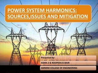 1
POWER SYSTEM HARMONICS:
SOURCES,ISSUES AND MITIGATION
Presented by-
ASHIK.S & ROOPESH.R.NAIR
AMMINI COLLEGE OF ENGINEERING
 