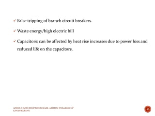  False tripping of branch circuit breakers.
 Waste energy/high electric bill
 Capacitors: can be affected by heat rise increases due to power loss and
reduced life on the capacitors.
ASHIK.S AND ROOPESH.R.NAIR, AMMINI COLLEGE OF
ENGINEERING
10
 