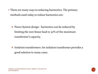  There are many ways to reducing harmonics. The primary
methods used today to reduce harmonics are:
 Power System design: harmonics can be reduced by
limiting the non-linear load to 30% of the maximum
transformer’s capacity.
 Isolation transformers: An isolation transformer provides a
good solution in many cases.
ASHIK.S AND ROOPESH.R.NAIR, AMMINI COLLEGE OF
ENGINEERING
12
 