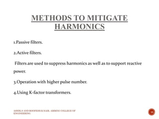 METHODS TO MITIGATE
HARMONICS
1.Passive filters.
2.Active filters.
Filters are used to suppress harmonics as well as to support reactive
power.
3.Operation with higher pulse number.
4.Using K-factor transformers.
ASHIK.S AND ROOPESH.R.NAIR, AMMINI COLLEGE OF
ENGINEERING
13
 